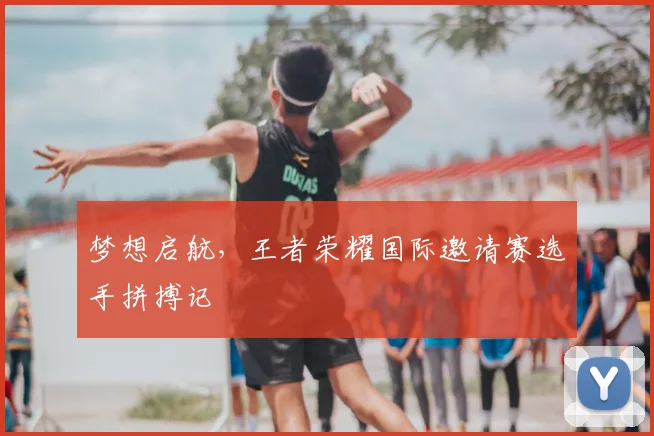 梦想启航，王者荣耀国际邀请赛选手拼搏记