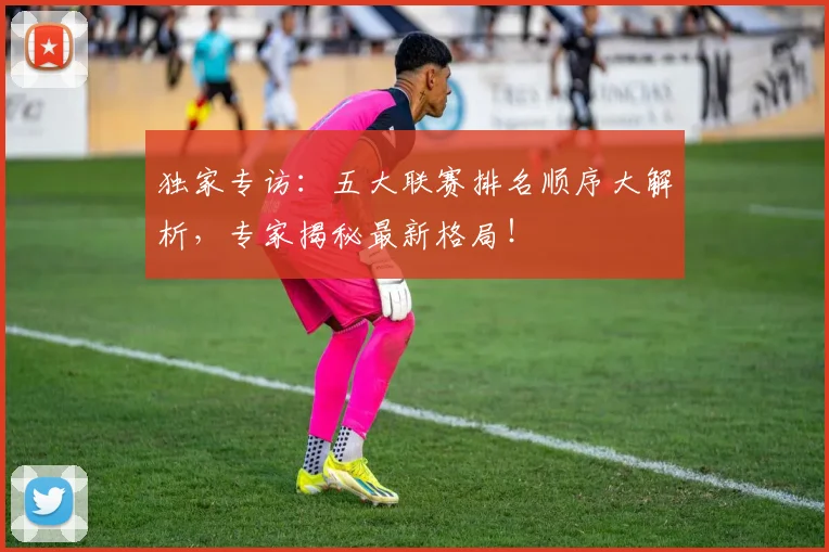 独家专访：五大联赛排名顺序大解析，专家揭秘最新格局！