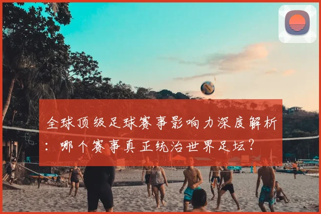 全球顶级足球赛事影响力深度解析：哪个赛事真正统治世界足坛？