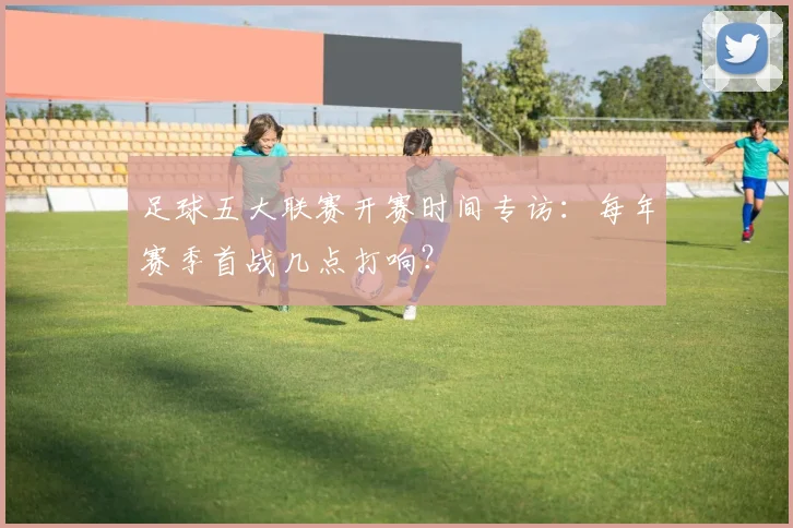 足球五大联赛开赛时间专访：每年赛季首战几点打响？