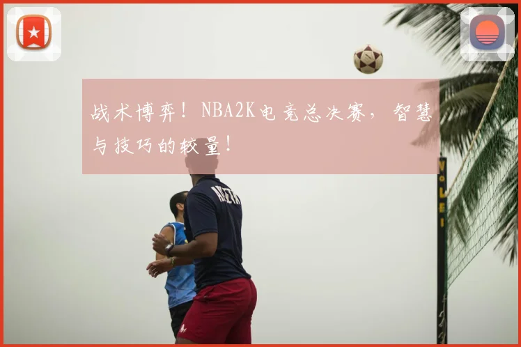 战术博弈！NBA2K电竞总决赛，智慧与技巧的较量！