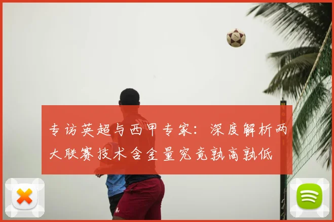 专访英超与西甲专家：深度解析两大联赛技术含金量究竟孰高孰低